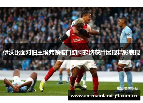 伊沃比面对旧主埃弗顿破门助阿森纳获胜展现精彩表现 伊沃比面对旧主埃弗顿破门助阿森纳获胜展现精彩表现